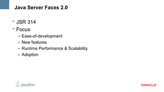 Java Server Faces 2.0

• JSR 314
• Focus
  –   Ease-of-development
  –   New features
  –   Runtime Performance & Scalability
  –   Adoption




                                          3
 