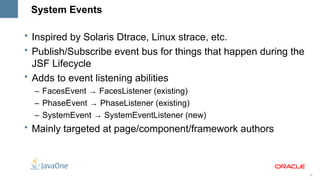 System Events

• Inspired by Solaris Dtrace, Linux strace, etc.
• Publish/Subscribe event bus for things that happen during the
  JSF Lifecycle
• Adds to event listening abilities
  – FacesEvent → FacesListener (existing)
  – PhaseEvent → PhaseListener (existing)
  – SystemEvent → SystemEventListener (new)
• Mainly targeted at page/component/framework authors



                                                                  30
 