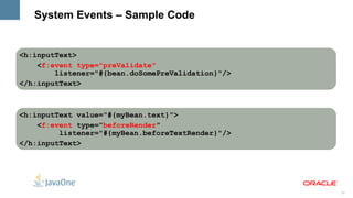 System Events – Sample Code


<h:inputText>
    <f:event type="preValidate"
        listener="#{bean.doSomePreValidation}"/>
</h:inputText>



<h:inputText value="#{myBean.text}">
    <f:event type="beforeRender"
         listener="#{myBean.beforeTextRender}"/>
</h:inputText>




                                                   32
 