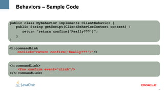 Behaviors – Sample Code


public class MyBehavior implements ClientBehavior {
   public String getScript(ClientBehaviorContext context) {
      return "return confirm('Really???')";
   }
}

<h:commandLink
    onclick="return confirm('Really???')"/>



<h:commandLink>
    <foo:confirm event="click"/>
</h:commandLink>



                                                              36
 