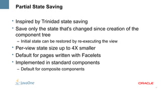 Partial State Saving

• Inspired by Trinidad state saving
• Save only the state that's changed since creation of the
  component tree
  – Initial state can be restored by re-executing the view
• Per-view state size up to 4X smaller
• Default for pages written with Facelets
• Implemented in standard components
  – Default for composite components



                                                             37
 