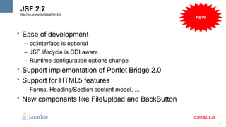 JSF 2.2
 http://jcp.org/en/jsr/detail?id=344
                                                  NEW


• Ease of development
    – cc:interface is optional
    – JSF lifecycle is CDI aware
    – Runtime configuration options change
• Support implementation of Portlet Bridge 2.0
• Support for HTML5 features
    – Forms, Heading/Section content model, ...
• New components like FileUpload and BackButton


                                                        38
 