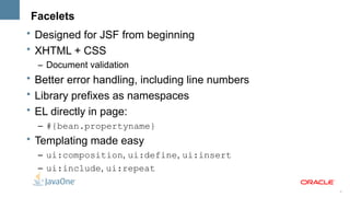 Facelets
• Designed for JSF from beginning
• XHTML + CSS
  – Document validation
• Better error handling, including line numbers
• Library prefixes as namespaces
• EL directly in page:
  – #{bean.propertyname}
• Templating made easy
  – ui:composition, ui:define, ui:insert
  – ui:include, ui:repeat

                                                  5
 