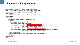 Facelets – Sample Code

<html xmlns="http://www.w3.org/1999/xhtml"
  xmlns:ui="http://java.sun.com/jsf/facelets"
  xmlns:h="http://java.sun.com/jsf/html">
  <h:head>
    <title>Enter Name &amp; Password</title>
  </h:head>
  <h:body>
    <h1>Enter Name &amp; Password</h1>
    <h:form>
      <h:panelGrid columns="2">
        <h:outputText value="Name:"/>
        <h:inputText value="#{simplebean.name}" title="name"
                     id="name" required="true"/>
        <h:outputText value="Password:"/>
        <h:inputText value="#{simplebean.password}" title="password"
                     id="password" required="true"/>
      </h:panelGrid>
      <h:commandButton action="show" value="submit"/>
    </h:form>
  </h:body>
</html>



                                                                       6
 