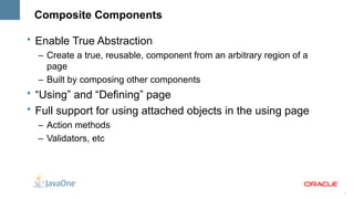 Composite Components

• Enable True Abstraction
  – Create a true, reusable, component from an arbitrary region of a
    page
  – Built by composing other components
• “Using” and “Defining” page
• Full support for using attached objects in the using page
  – Action methods
  – Validators, etc




                                                                       7
 