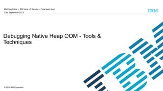 Matthew Kilner – IBM Java L3 Service – Core team lead
23rd September 2013

Debugging Native Heap OOM - Tools &
Techniques

© 2013 IBM Corporation

 