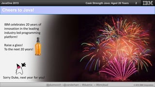 @jduimovich --@vanderham -- #bluemix -- #ibmcloud © 2015 IBM Corporation
JavaOne 2015 Cask Strength Java: Aged 20 Years
Cheers to Java!
2
IBM celebrates 20 years of
innovation in the leading
industry led programming
platform!
Raise a glass!
To the next 20 years!
Sorry Duke, next year for you!
 