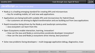 @jduimovich --@vanderham -- #bluemix -- #ibmcloud © 2015 IBM Corporation
JavaOne 2015 Cask Strength Java: Aged 20 Years
JavaScript (yes, I know, it’s not Java)
 Node.js is a leading emerging standard for creating APIs and microservices
– Key for enabling mobile, IoT and new web applications
 Applications are being build with scalable APIs and microservices for Hybrid Cloud.
– Our customers are driving to digital transformation and are building out from Java applications
 Rapid innovation being driven by the Node.js and JavaScript communities
– Java ecosystem can learn from this
 Open Ecosystems enable interaction, learning, innovation!
– How can the Java and Node.js communities accelerate developer innovation?
– How can the Java and Node.js ecosystems drive interop, best practices?
 Solve new problems facing developers – multi-language application debug, diagnostics, trace
 
