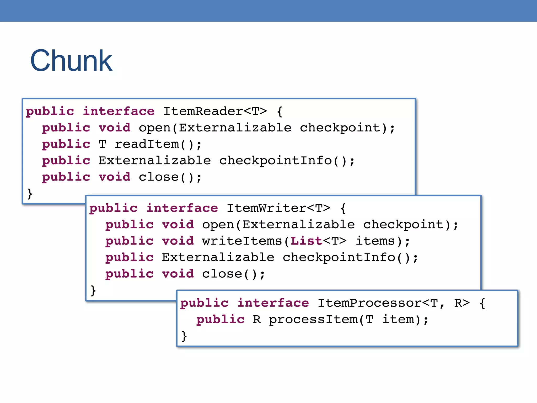 Chunk
public interface ItemReader<T> {
public void open(Externalizable checkpoint);
public T readItem();
public Externalizable checkpointInfo();
public void close();
}
public interface ItemWriter<T> {
public void open(Externalizable checkpoint);
public void writeItems(List<T> items);
public Externalizable checkpointInfo();
public void close();
}
public interface ItemProcessor<T, R> {
public R processItem(T item);
}
 