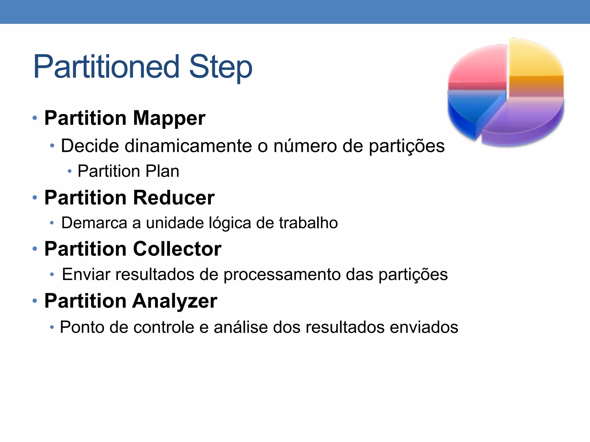 Partitioned Step
• Partition Mapper
• Decide dinamicamente o número de partições
• Partition Plan
• Partition Reducer
• Demarca a unidade lógica de trabalho
• Partition Collector
• Enviar resultados de processamento das partições
• Partition Analyzer
• Ponto de controle e análise dos resultados enviados
 