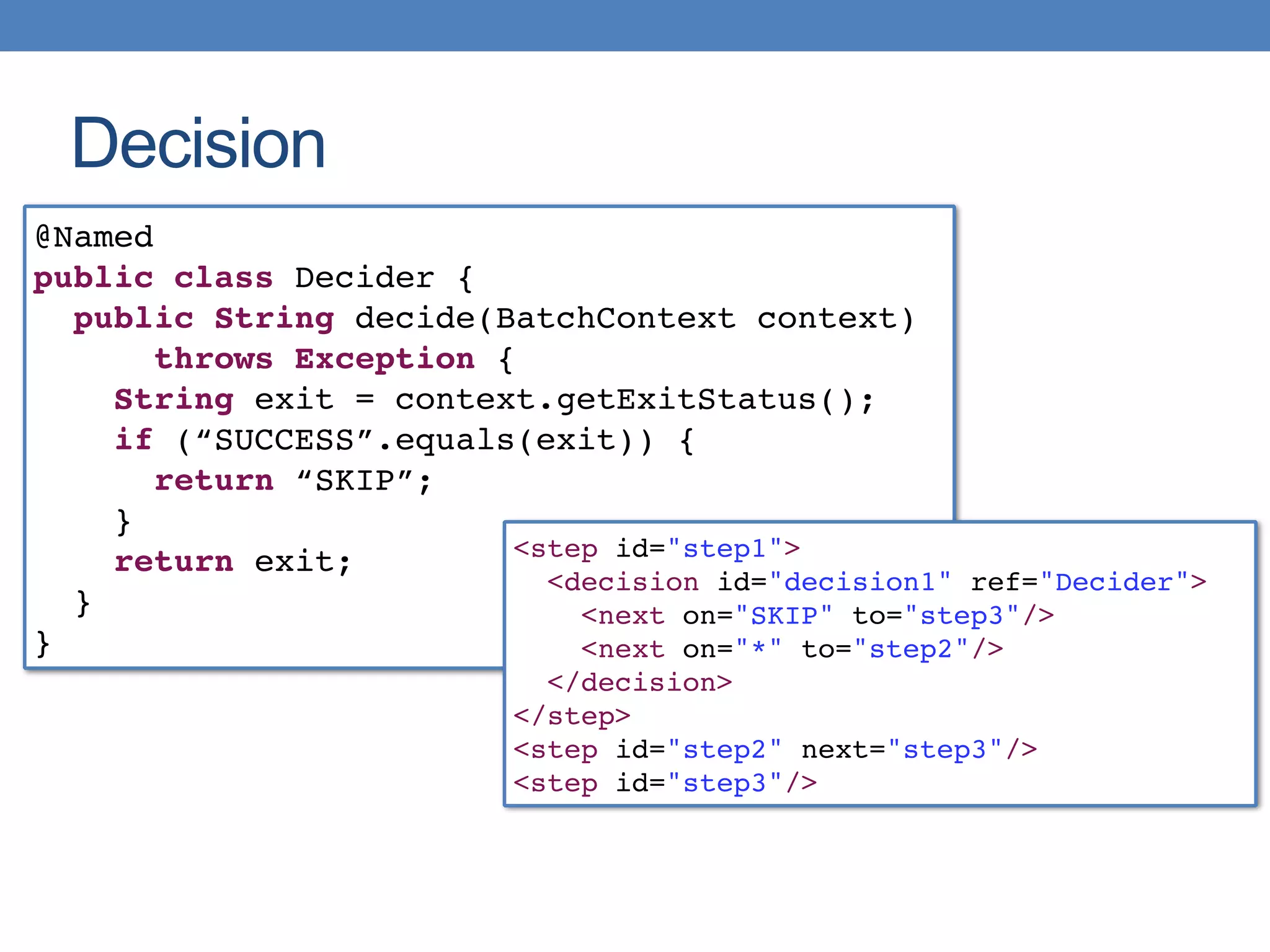 Decision
@Named
public class Decider {
public String decide(BatchContext context)
throws Exception {
String exit = context.getExitStatus();
if (“SUCCESS”.equals(exit)) {
return “SKIP”;
}
return exit;
}
}
<step id="step1">
<decision id="decision1" ref="Decider">
<next on="SKIP" to="step3"/>
<next on="*" to="step2"/>
</decision>
</step>
<step id="step2" next="step3"/>
<step id="step3"/>
 