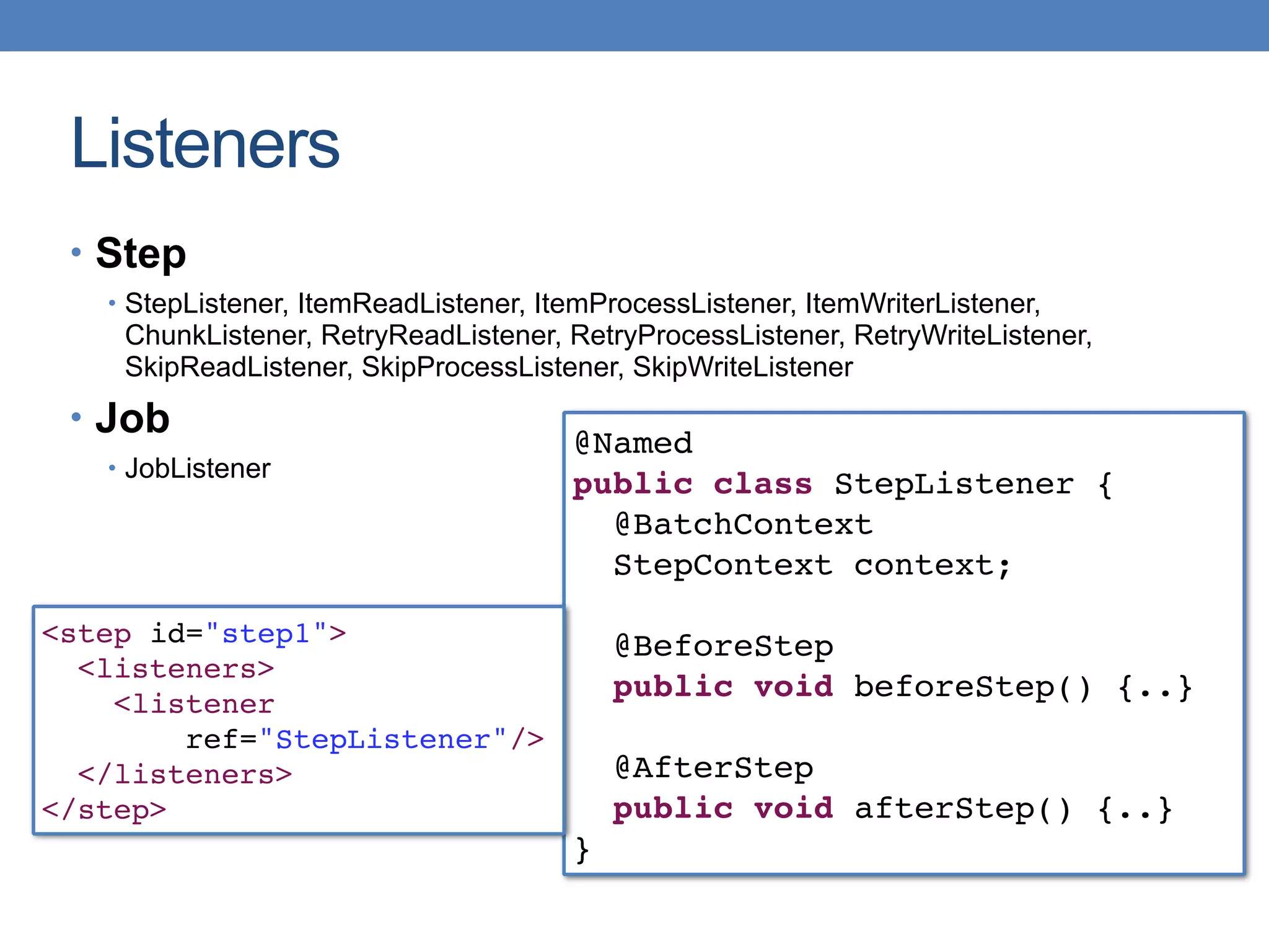 Listeners
@Named
public class StepListener {
@BatchContext
StepContext context;
@BeforeStep
public void beforeStep() {..}
@AfterStep
public void afterStep() {..}
}
<step id="step1">
<listeners>
<listener
ref="StepListener"/>
</listeners>
</step>
• Step
• StepListener, ItemReadListener, ItemProcessListener, ItemWriterListener,
ChunkListener, RetryReadListener, RetryProcessListener, RetryWriteListener,
SkipReadListener, SkipProcessListener, SkipWriteListener
• Job
• JobListener
 