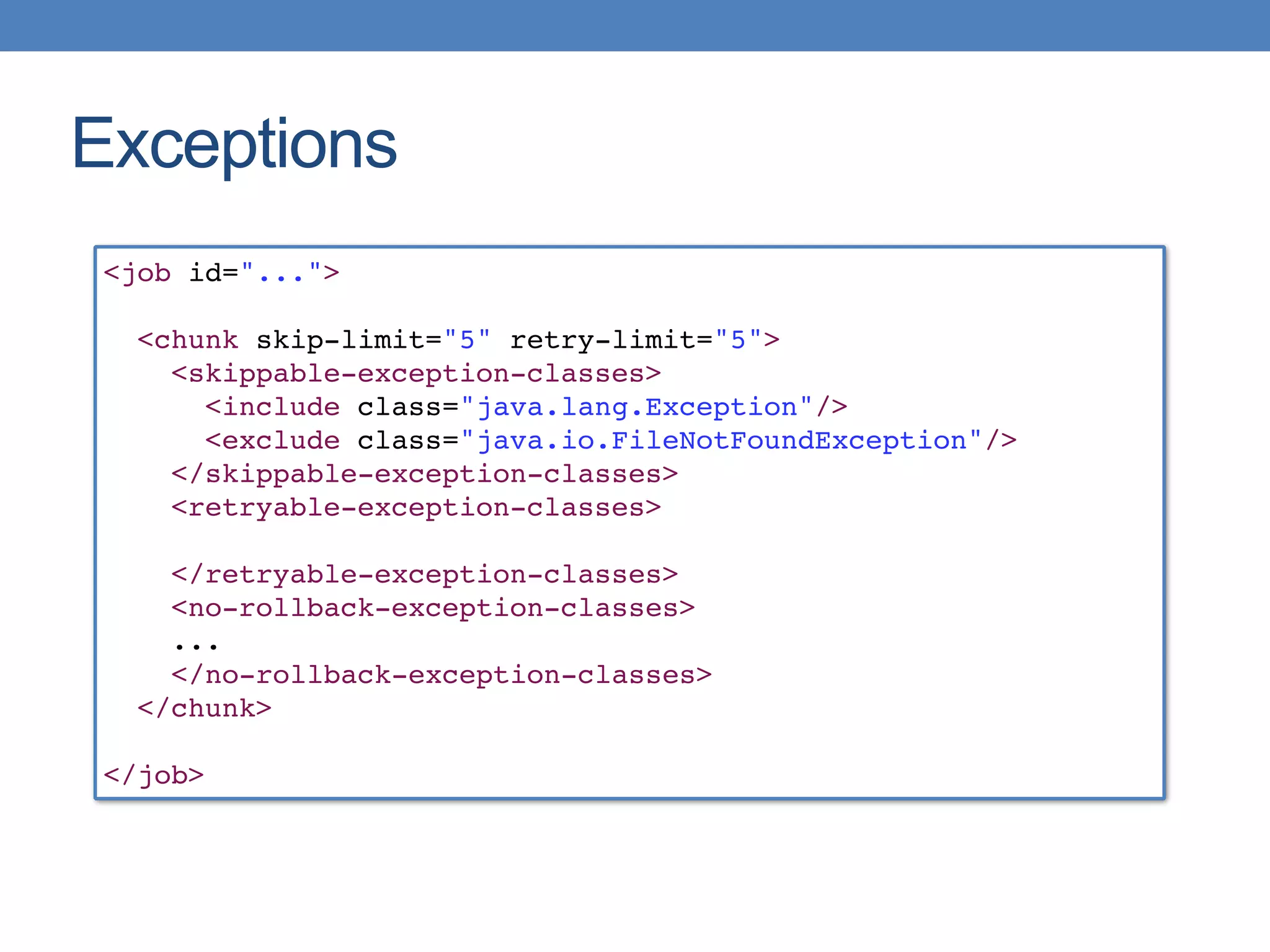 Exceptions
<job id="...">
<chunk skip-limit="5" retry-limit="5">
<skippable-exception-classes>
<include class="java.lang.Exception"/>
<exclude class="java.io.FileNotFoundException"/>
</skippable-exception-classes>
<retryable-exception-classes> 
</retryable-exception-classes>
<no-rollback-exception-classes>
...
</no-rollback-exception-classes>
</chunk>
</job>
 