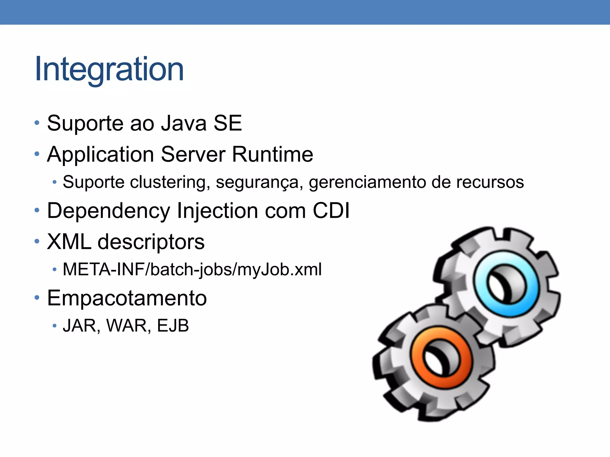 Integration
• Suporte ao Java SE
• Application Server Runtime
• Suporte clustering, segurança, gerenciamento de recursos
• Dependency Injection com CDI
• XML descriptors
• META-INF/batch-jobs/myJob.xml
• Empacotamento
• JAR, WAR, EJB
 