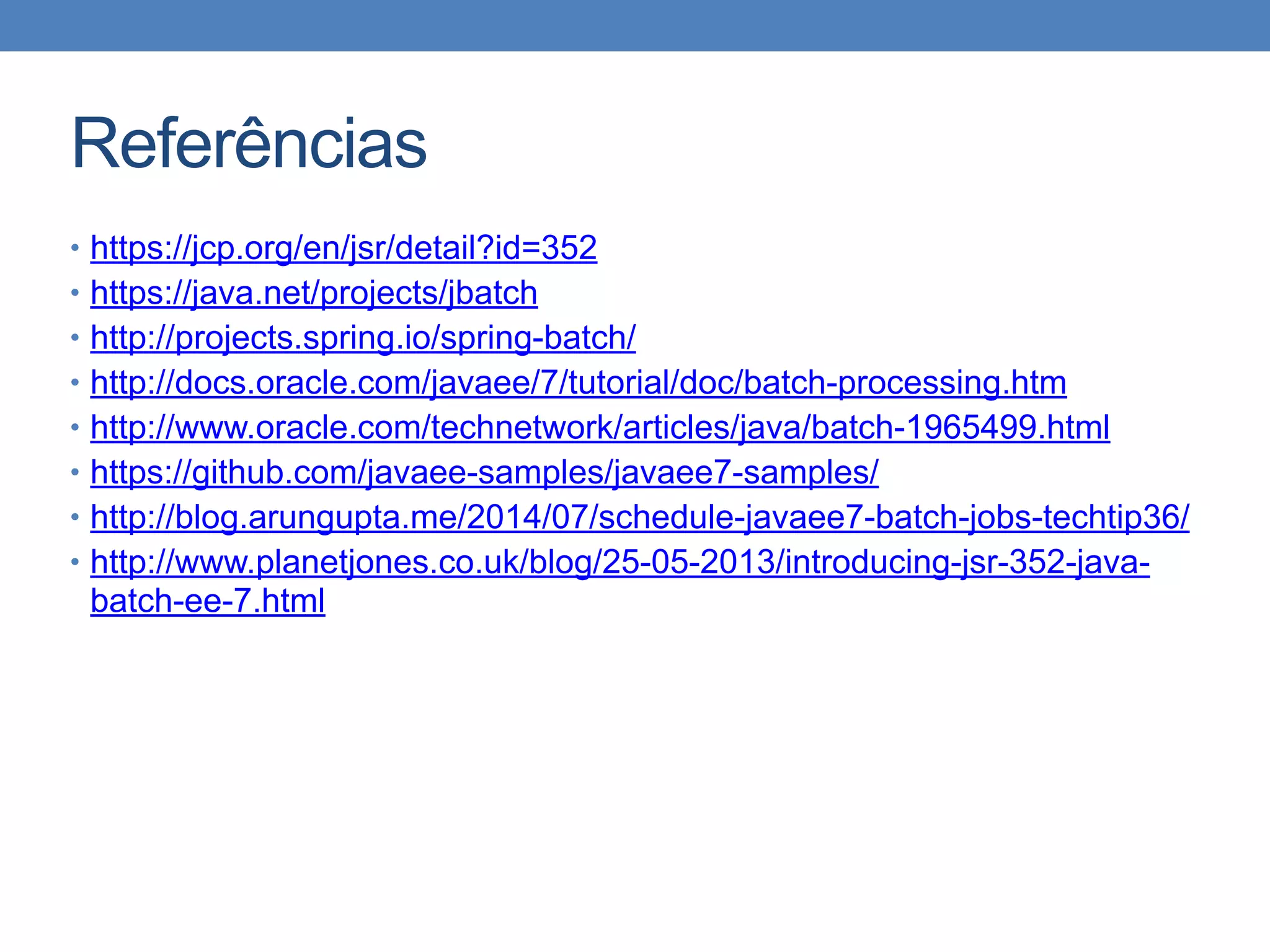 Referências
• https://jcp.org/en/jsr/detail?id=352
• https://java.net/projects/jbatch
• http://projects.spring.io/spring-batch/
• http://docs.oracle.com/javaee/7/tutorial/doc/batch-processing.htm
• http://www.oracle.com/technetwork/articles/java/batch-1965499.html
• https://github.com/javaee-samples/javaee7-samples/
• http://blog.arungupta.me/2014/07/schedule-javaee7-batch-jobs-techtip36/
• http://www.planetjones.co.uk/blog/25-05-2013/introducing-jsr-352-java-
batch-ee-7.html
 