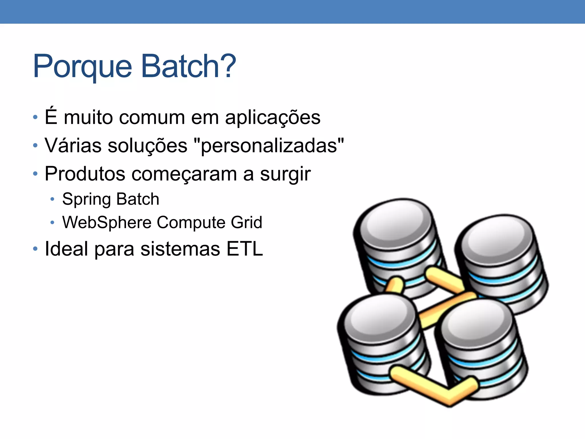 Porque Batch?
• É muito comum em aplicações
• Várias soluções "personalizadas"
• Produtos começaram a surgir
• Spring Batch
• WebSphere Compute Grid
• Ideal para sistemas ETL
 