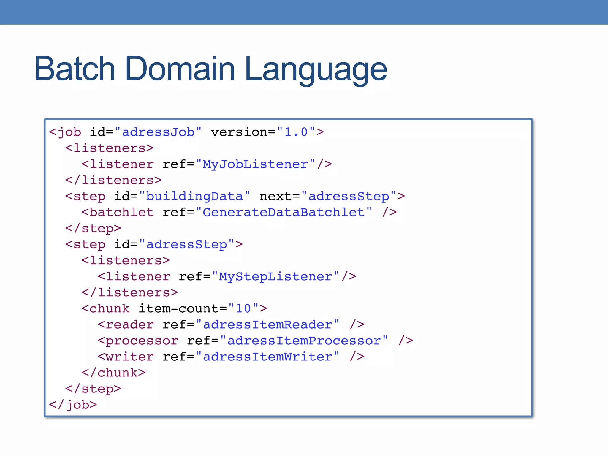 Batch Domain Language
<job id="adressJob" version="1.0">
<listeners>
<listener ref="MyJobListener"/>
</listeners>
<step id="buildingData" next="adressStep">
<batchlet ref="GenerateDataBatchlet" />
</step>
<step id="adressStep">
<listeners>
<listener ref="MyStepListener"/>
</listeners>
<chunk item-count="10">
<reader ref="adressItemReader" />
<processor ref="adressItemProcessor" />
<writer ref="adressItemWriter" />
</chunk>
</step>
</job>
 