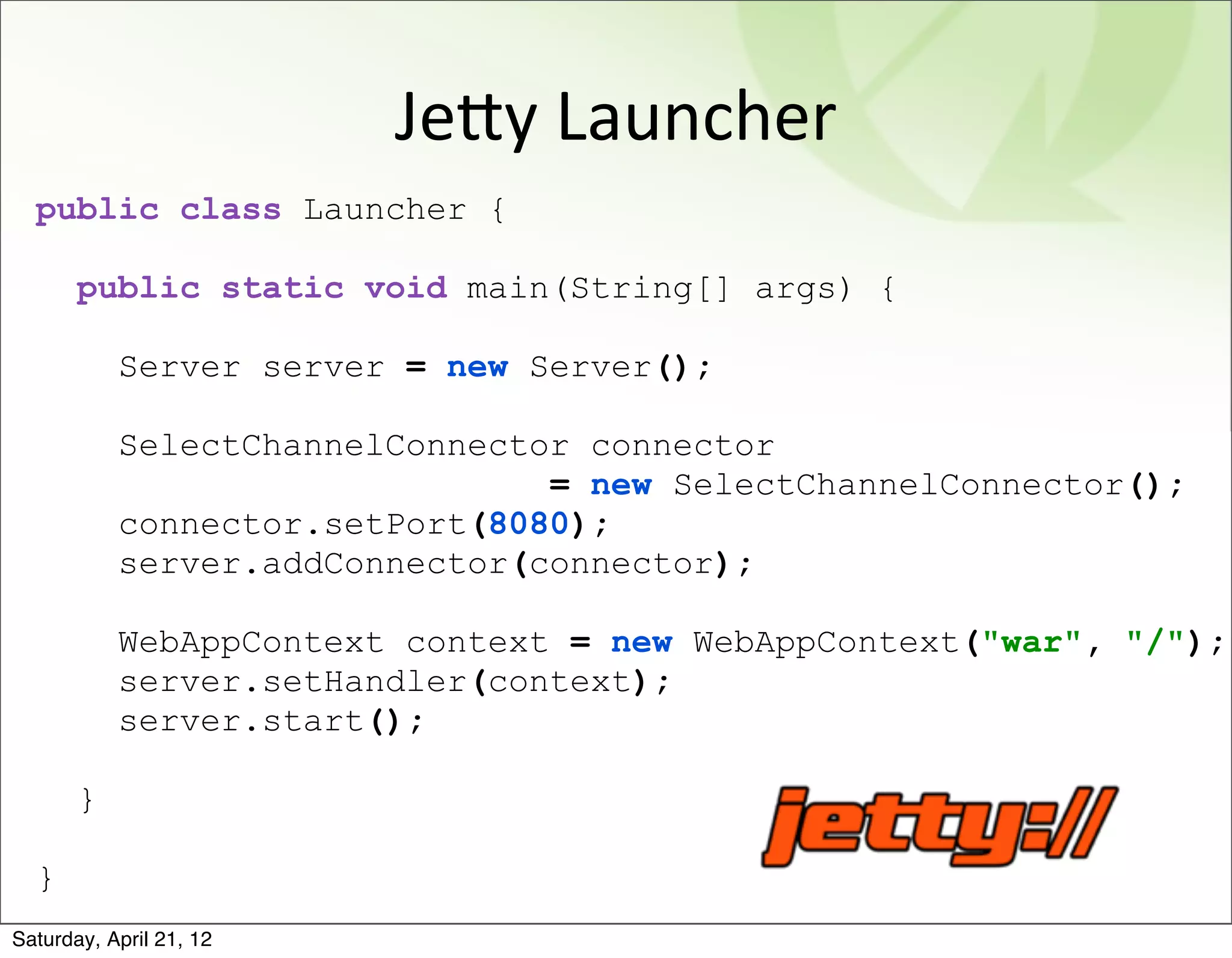 JeAy	
  Launcher
  public class Launcher {

       public static void main(String[] args) {

           Server server = new Server();

           SelectChannelConnector connector
                                = new SelectChannelConnector();
           connector.setPort(8080);
           server.addConnector(connector);

           WebAppContext context = new WebAppContext("war", "/");
           server.setHandler(context);
           server.start();

       }

  }
Saturday, April 21, 12
 