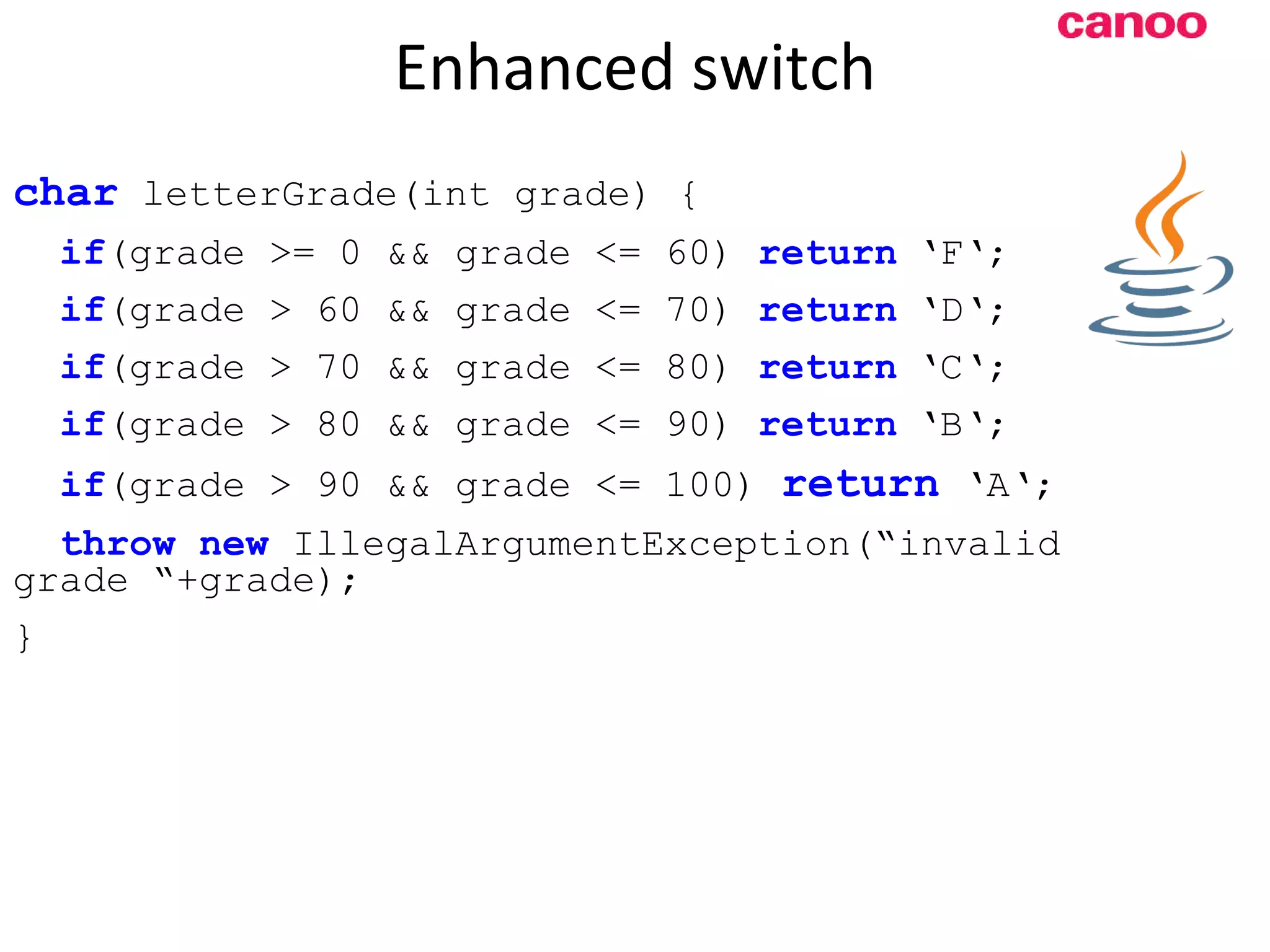 Enhanced switch c har letterGrade(int grade) { if (grade >= 0 && grade <= 60) return ‘F‘; if (grade > 60 && grade <= 70) return ‘D‘; if (grade > 70 && grade <= 80) return ‘C‘; if (grade > 80 && grade <= 90) return ‘B‘; if (grade > 90 && grade <= 100) return ‘A‘; throw new IllegalArgumentException(“invalid grade “+grade); } 