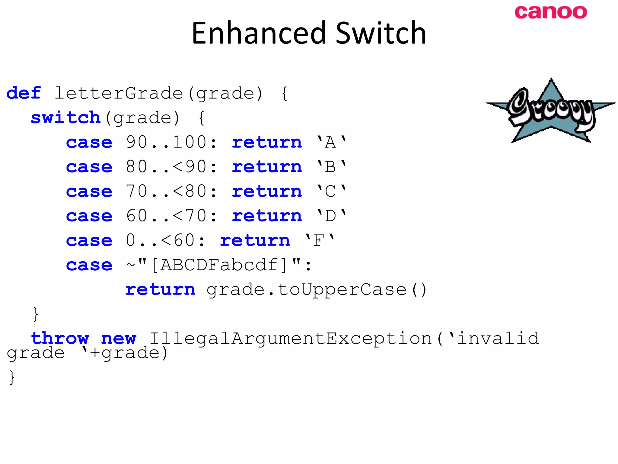 Enhanced Switch d ef letterGrade(grade) { switch (grade) { case 90..100: return ‘A‘ case 80..<90: return ‘B‘ case 70..<80: return ‘C‘ case 60..<70: return ‘D‘ case 0..<60: return ‘F‘ case ~&quot;[ABCDFabcdf]&quot;: return grade.toUpperCase() } throw new IllegalArgumentException(‘invalid grade ‘+grade) } 