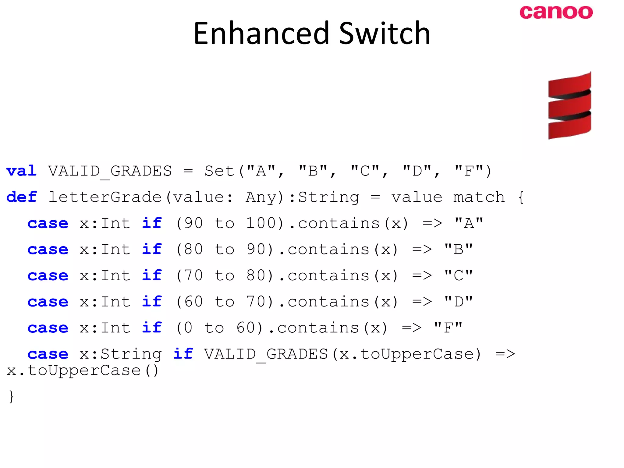 Enhanced Switch val VALID_GRADES = Set(&quot;A&quot;, &quot;B&quot;, &quot;C&quot;, &quot;D&quot;, &quot;F&quot;) def letterGrade(value: Any):String = value match { case x:Int if (90 to 100).contains(x) => &quot;A&quot; case x:Int if (80 to 90).contains(x) => &quot;B&quot; case x:Int if (70 to 80).contains(x) => &quot;C&quot; case x:Int if (60 to 70).contains(x) => &quot;D&quot; case x:Int if (0 to 60).contains(x) => &quot;F&quot; case x:String if VALID_GRADES(x.toUpperCase) => x.toUpperCase() } 
