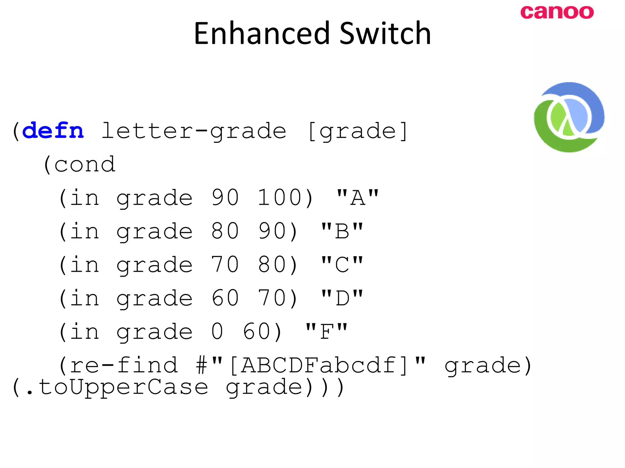 Enhanced Switch ( defn letter-grade [grade] (cond (in grade 90 100) &quot;A&quot; (in grade 80 90) &quot;B&quot; (in grade 70 80) &quot;C&quot; (in grade 60 70) &quot;D&quot; (in grade 0 60) &quot;F&quot; (re-find #&quot;[ABCDFabcdf]&quot; grade) (.toUpperCase grade))) 