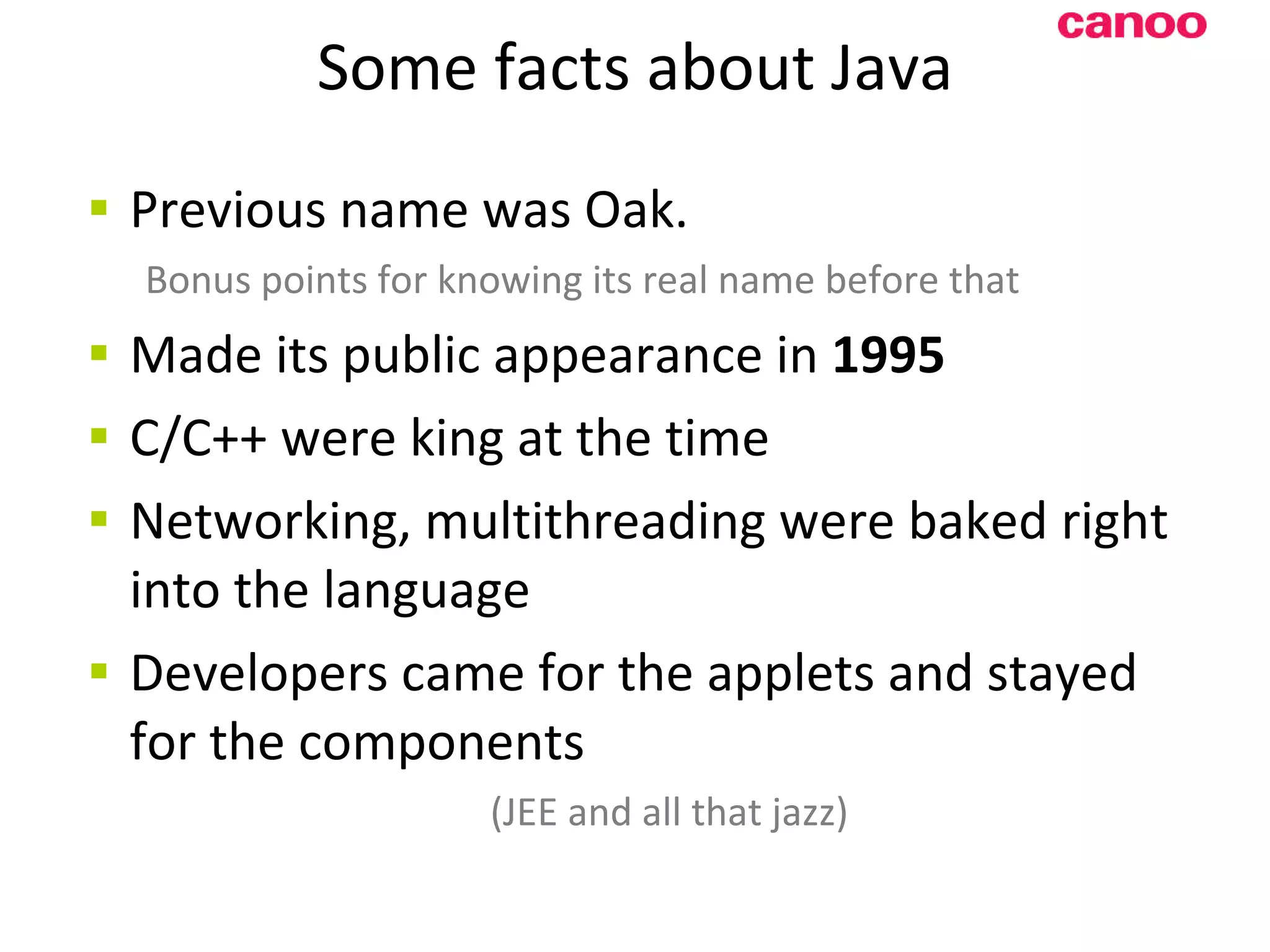 Some facts about Java Previous name was Oak. Bonus points for knowing its real name before that Made its public appearance in 1995 C/C++ were king at the time Networking, multithreading were baked right into the language Developers came for the applets and stayed for the components (JEE and all that jazz) 