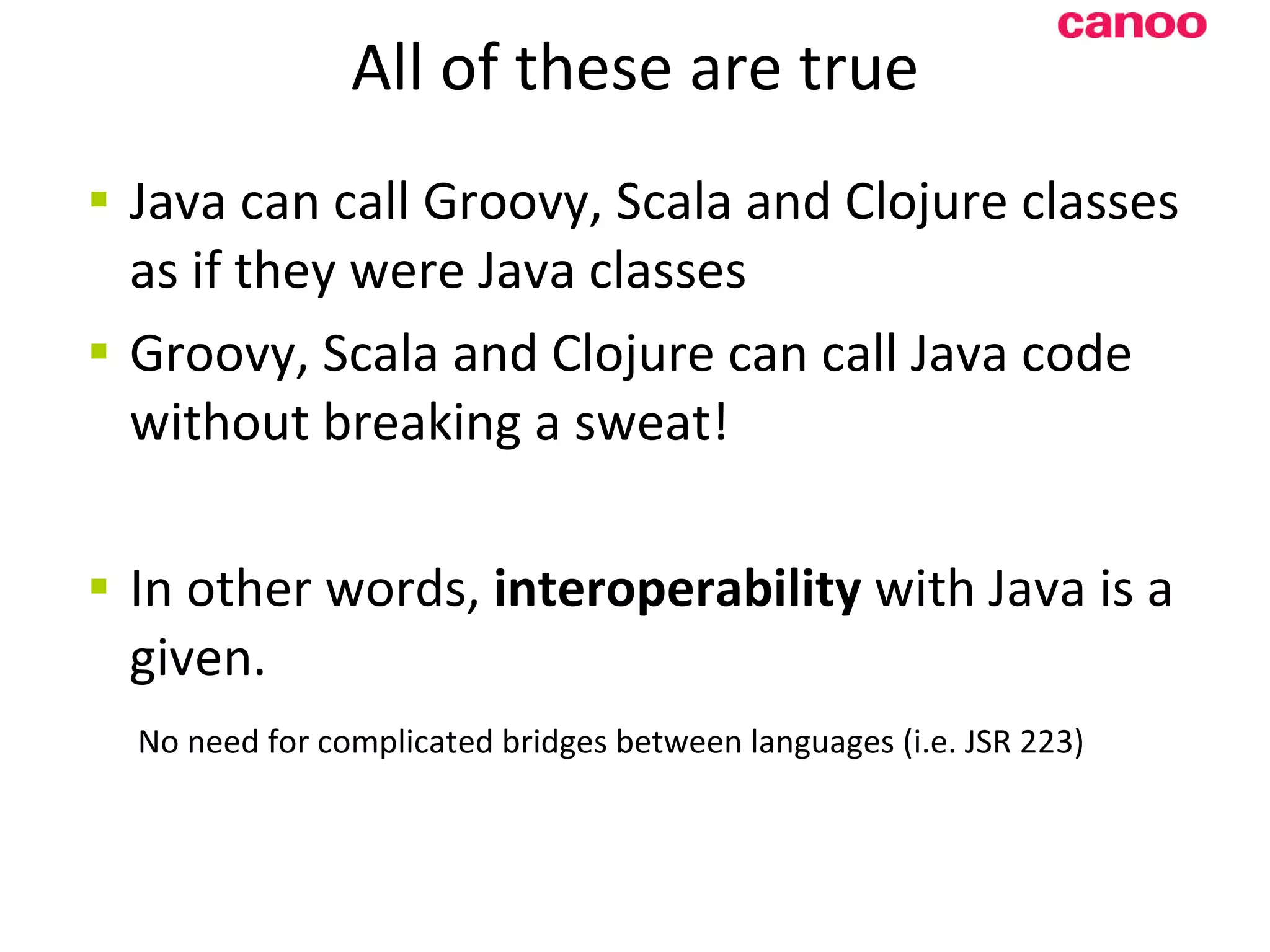 All of these are true Java can call Groovy, Scala and Clojure classes as if they were Java classes Groovy, Scala and Clojure can call Java code without breaking a sweat! In other words, interoperability with Java is a given. No need for complicated bridges between languages (i.e. JSR 223) 