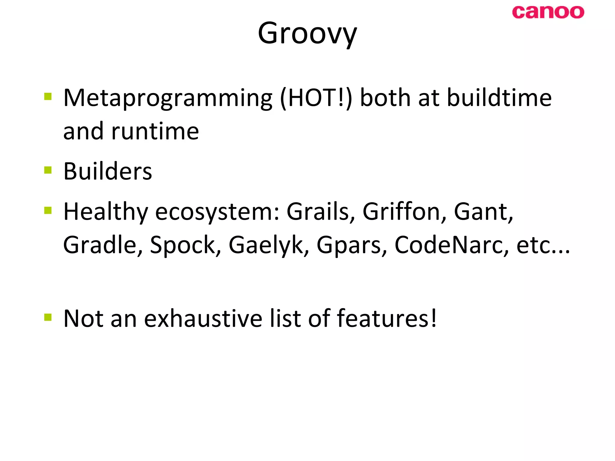 Groovy Metaprogramming (HOT!) both at buildtime and runtime Builders Healthy ecosystem: Grails, Griffon, Gant, Gradle, Spock, Gaelyk, G p ars, CodeNarc, etc... N ot an exhaustive list of features! 
