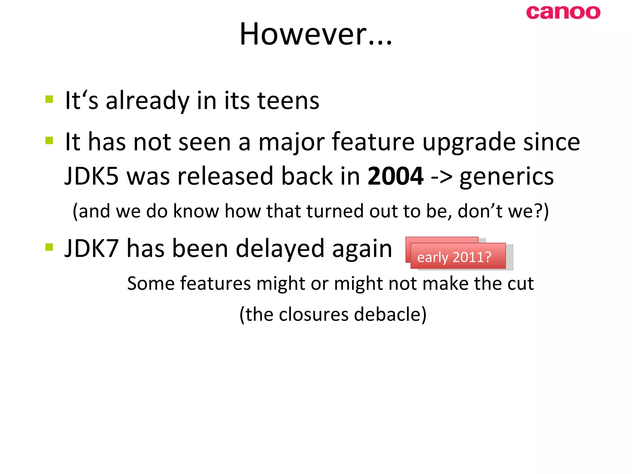 However... It‘s already in i ts teens It has not seen a major feature upgrade since JDK5 was released back in 2004 -> generics (and we do know how that turned out to be, don’t we?) JDK7 has been delayed again Some features might or might not make the cut (the closures debacle) late 2010 early 2011? 