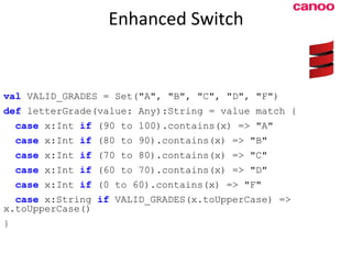 Enhanced Switch val  VALID_GRADES = Set(&quot;A&quot;, &quot;B&quot;, &quot;C&quot;, &quot;D&quot;, &quot;F&quot;) def  letterGrade(value: Any):String = value match { case  x:Int  if  (90 to 100).contains(x) => &quot;A&quot; case  x:Int  if  (80 to 90).contains(x) => &quot;B&quot; case  x:Int  if  (70 to 80).contains(x) => &quot;C&quot; case  x:Int  if  (60 to 70).contains(x) => &quot;D&quot; case  x:Int  if  (0 to 60).contains(x) => &quot;F&quot; case  x:String  if  VALID_GRADES(x.toUpperCase) => x.toUpperCase() } 
