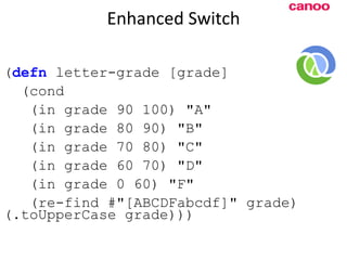 Enhanced Switch ( defn  letter-grade [grade] (cond (in grade 90 100) &quot;A&quot; (in grade 80 90) &quot;B&quot; (in grade 70 80) &quot;C&quot; (in grade 60 70) &quot;D&quot; (in grade 0 60) &quot;F&quot; (re-find #&quot;[ABCDFabcdf]&quot; grade) (.toUpperCase grade))) 