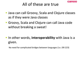 All of these are true Java can call Groovy, Scala and Clojure classes as if they were Java classes Groovy, Scala and Clojure can call Java code without breaking a sweat! In other words,  interoperability  with Java is a given.   No need for complicated bridges between languages (i.e. JSR 223) 