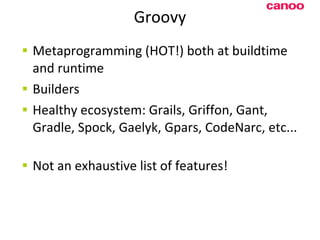 Groovy Metaprogramming (HOT!) both at buildtime and runtime Builders Healthy ecosystem: Grails, Griffon, Gant, Gradle, Spock, Gaelyk, G p ars, CodeNarc, etc... N ot an exhaustive list of features! 
