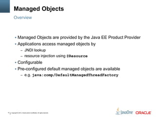 Copyright © 2013, Oracle and/or its affiliates. All rights reserved.10
Managed Objects
 Managed Objects are provided by the Java EE Product Provider
 Applications access managed objects by
– JNDI lookup
– resource injection using @Resource
 Configurable
 Pre-configured default managed objects are available
– e.g. java:comp/DefaultManagedThreadFactory
Overview
 