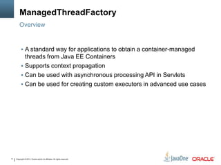 Copyright © 2013, Oracle and/or its affiliates. All rights reserved.11
ManagedThreadFactory
 A standard way for applications to obtain a container-managed
threads from Java EE Containers
 Supports context propagation
 Can be used with asynchronous processing API in Servlets
 Can be used for creating custom executors in advanced use cases
Overview
 