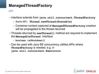 Copyright © 2013, Oracle and/or its affiliates. All rights reserved.12
ManagedThreadFactory
 Interface extends from java.util.concurrent.ThreadFactory
– Same API: Thread.newThread(Runnable)
– Container context captured at ManagedThreadFactory creation
will be propagated to the thread returned
 Threads returned by newThread() method are required to implement
the ManagableThread interface
– boolean isShutdown()
 Can be used with Java SE concurrency utilities APIs where
ThreadFactory is needed. e.g. in
java.util.concurrent.Executors
API
 