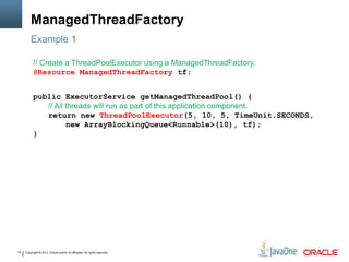 Copyright © 2013, Oracle and/or its affiliates. All rights reserved.14
ManagedThreadFactory
// Create a ThreadPoolExecutor using a ManagedThreadFactory.
@Resource ManagedThreadFactory tf;
public ExecutorService getManagedThreadPool() {
// All threads will run as part of this application component.
return new ThreadPoolExecutor(5, 10, 5, TimeUnit.SECONDS,
new ArrayBlockingQueue<Runnable>(10), tf);
}
Example 1
 