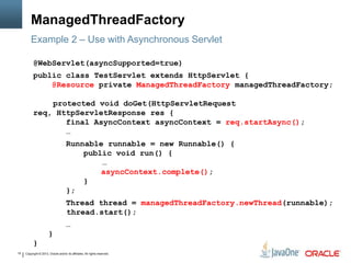 Copyright © 2013, Oracle and/or its affiliates. All rights reserved.15
ManagedThreadFactory
@WebServlet(asyncSupported=true)
public class TestServlet extends HttpServlet {
@Resource private ManagedThreadFactory managedThreadFactory;
protected void doGet(HttpServletRequest
req, HttpServletResponse res {
final AsyncContext asyncContext = req.startAsync();
…
Runnable runnable = new Runnable() {
public void run() {
…
asyncContext.complete();
}
};
Thread thread = managedThreadFactory.newThread(runnable);
thread.start();
…
}
}
Example 2 – Use with Asynchronous Servlet
 