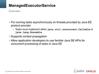 Copyright © 2013, Oracle and/or its affiliates. All rights reserved.16
ManagedExecutorService
 For running tasks asynchronously on threads provided by Java EE
product provider
– Tasks must implement either java.util.concurrent.Callable or
java.lang.Runnable
 Supports context propagation
 Allow application developers to use familiar Java SE APIs for
concurrent processing of tasks in Java EE
Overview
 