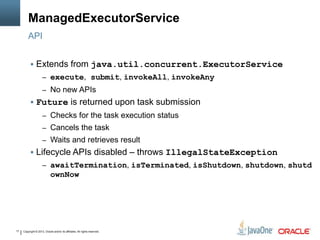 Copyright © 2013, Oracle and/or its affiliates. All rights reserved.17
ManagedExecutorService
 Extends from java.util.concurrent.ExecutorService
– execute, submit, invokeAll, invokeAny
– No new APIs
 Future is returned upon task submission
– Checks for the task execution status
– Cancels the task
– Waits and retrieves result
 Lifecycle APIs disabled – throws IllegalStateException
– awaitTermination, isTerminated, isShutdown, shutdown, shutd
ownNow
API
 