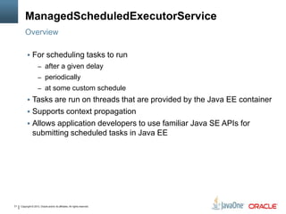 Copyright © 2013, Oracle and/or its affiliates. All rights reserved.21
ManagedScheduledExecutorService
 For scheduling tasks to run
– after a given delay
– periodically
– at some custom schedule
 Tasks are run on threads that are provided by the Java EE container
 Supports context propagation
 Allows application developers to use familiar Java SE APIs for
submitting scheduled tasks in Java EE
Overview
 