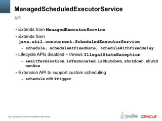 Copyright © 2013, Oracle and/or its affiliates. All rights reserved.22
ManagedScheduledExecutorService
 Extends from ManagedExecutorService
 Extends from
java.util.concurrent.ScheduledExecutorService
– schedule, scheduleAtFixedRate, scheduleWithFixedDelay
 Lifecycle APIs disabled – throws IllegalStateException
– awaitTermination, isTerminated, isShutdown, shutdown, shutd
ownNow
 Extension API to support custom scheduling
– schedule with Trigger
API
 