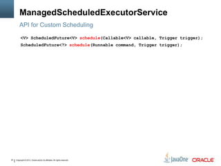 Copyright © 2013, Oracle and/or its affiliates. All rights reserved.24
ManagedScheduledExecutorService
API for Custom Scheduling
<V> ScheduledFuture<V> schedule(Callable<V> callable, Trigger trigger);
ScheduledFuture<?> schedule(Runnable command, Trigger trigger);
 