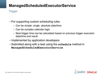 Copyright © 2013, Oracle and/or its affiliates. All rights reserved.25
ManagedScheduledExecutorService
Trigger
 For supporting custom scheduling rules
– Can be simple: single, absolute date/time
– Can be complex calendar logic
– Next trigger time can be calculated based on previous trigger execution
date/time and result
 Implemented by application developers
 Submitted along with a task using the schedule method in
ManagedScheduledExecutorService
 