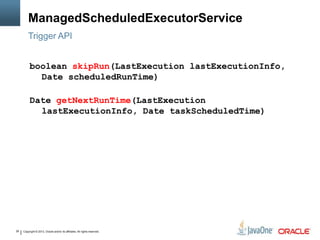 Copyright © 2013, Oracle and/or its affiliates. All rights reserved.26
ManagedScheduledExecutorService
Trigger API
boolean skipRun(LastExecution lastExecutionInfo,
Date scheduledRunTime)
Date getNextRunTime(LastExecution
lastExecutionInfo, Date taskScheduledTime)
 