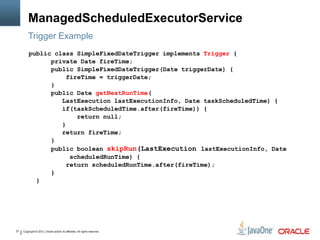 Copyright © 2013, Oracle and/or its affiliates. All rights reserved.27
ManagedScheduledExecutorService
Trigger Example
public class SimpleFixedDateTrigger implements Trigger {
private Date fireTime;
public SimpleFixedDateTrigger(Date triggerDate) {
fireTime = triggerDate;
}
public Date getNextRunTime(
LastExecution lastExecutionInfo, Date taskScheduledTime) {
if(taskScheduledTime.after(fireTime)) {
return null;
}
return fireTime;
}
public boolean skipRun(LastExecution lastExecutionInfo, Date
scheduledRunTime) {
return scheduledRunTime.after(fireTime);
}
}
 