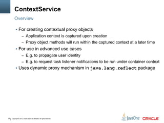 Copyright © 2013, Oracle and/or its affiliates. All rights reserved.28
ContextService
 For creating contextual proxy objects
– Application context is captured upon creation
– Proxy object methods will run within the captured context at a later time
 For use in advanced use cases
– E.g. to propagate user identity
– E.g. to request task listener notifications to be run under container context
 Uses dynamic proxy mechanism in java.lang.reflect package
Overview
 