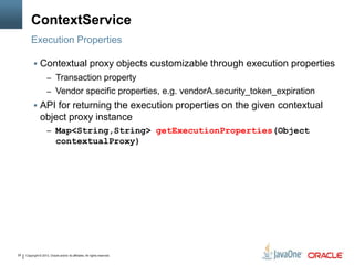 Copyright © 2013, Oracle and/or its affiliates. All rights reserved.29
ContextService
 Contextual proxy objects customizable through execution properties
– Transaction property
– Vendor specific properties, e.g. vendorA.security_token_expiration
 API for returning the execution properties on the given contextual
object proxy instance
– Map<String,String> getExecutionProperties(Object
contextualProxy)
Execution Properties
 