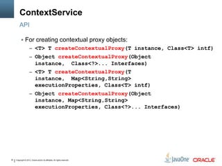 Copyright © 2013, Oracle and/or its affiliates. All rights reserved.30
ContextService
 For creating contextual proxy objects:
– <T> T createContextualProxy(T instance, Class<T> intf)
– Object createContextualProxy(Object
instance, Class<?>... Interfaces)
– <T> T createContextualProxy(T
instance, Map<String,String>
executionProperties, Class<T> intf)
– Object createContextualProxy(Object
instance, Map<String,String>
executionProperties, Class<?>... Interfaces)
API
 
